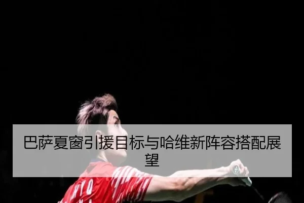 巴萨夏窗引援目标与哈维新阵容搭配展望